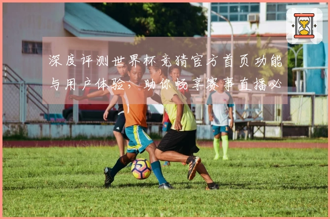 深度评测世界杯竞猜官方首页功能与用户体验，助你畅享赛事直播必备指南